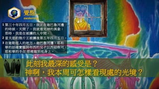 覺醒…
awakening
此刻我最深的感受是？
神啊，我本周可怎樣看現處的光境？
1 第三十年四月五日，我正在迦巴魯河邊
的時候，天開了，我就看見神的異象；
那時，我是在被擄的人中間。
2 當天是約雅斤王被擄後第五年四月五日。
3 在迦勒底人的地方，迦巴魯河邊，耶和
華的話確實臨到布西的兒子以西結祭司。
耶和華的手在 那裡臨到他身上。
 