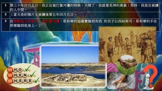 1 第三十年四月五日，我正在迦巴魯河邊的時候，天開了，我就看見神的異象；那時，我是在被擄
的人中間。
2 （當天是約雅斤王被擄後第五年四月五日。
3 在迦勒底人的地方，迦巴魯河邊，耶和華的話確實臨到布西 的兒子以西結祭司。耶和華的手在
那裡臨到他身上。）
 