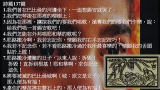 詩篇137篇
1.我們曾在巴比倫的河邊坐下，一追想錫安就哭了。
2.我們把琴掛在那裡的柳樹上；
3.因為在那裡，擄掠我們的要我們唱歌，搶奪我們的要我們作樂，說：
給我們唱一首錫安歌吧！
4.我們怎能在外邦唱耶和華的歌呢？
5.耶路撒冷啊，我若忘記你，情願我的右手忘記技巧！
6.我若不記念你，若不看耶路撒冷過於我所最喜樂的，情願我的舌頭
貼於上膛！
7.耶路撒冷遭難的日子，以東人說：拆毀！
拆毀！直拆到根基！耶和華啊，求你記念
這仇！
8.將要被滅的巴比倫城啊（城：原文是女子），報復你像你待我們的，
那人便為有福！
9.拿你的嬰孩摔在磐石上的，那人便為有福！
 