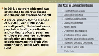 3
• In 2015, a network wide goal was
established to improve access
and the patient experience overall
• A critical priority for the success
of our ACO, our PCMH model,
overall growth, clinical outcomes,
population health, coordination
and continuity of care, payer and
employer partnerships, colleague
satisfaction and the patient
experience/value-the Triple Aim-
Better Health, Better Care, Better
Cost
 