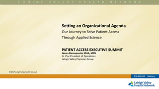 © 2017 Lehigh Valley Health Network
Setting an Organizational Agenda
Our Journey to Solve Patient Access
Through Applied Science
PATIENT ACCESS EXECUTIVE SUMMIT
James Demopoulos MHA, MPH
Sr. Vice President of Operations
Lehigh Valley Physician Group
 