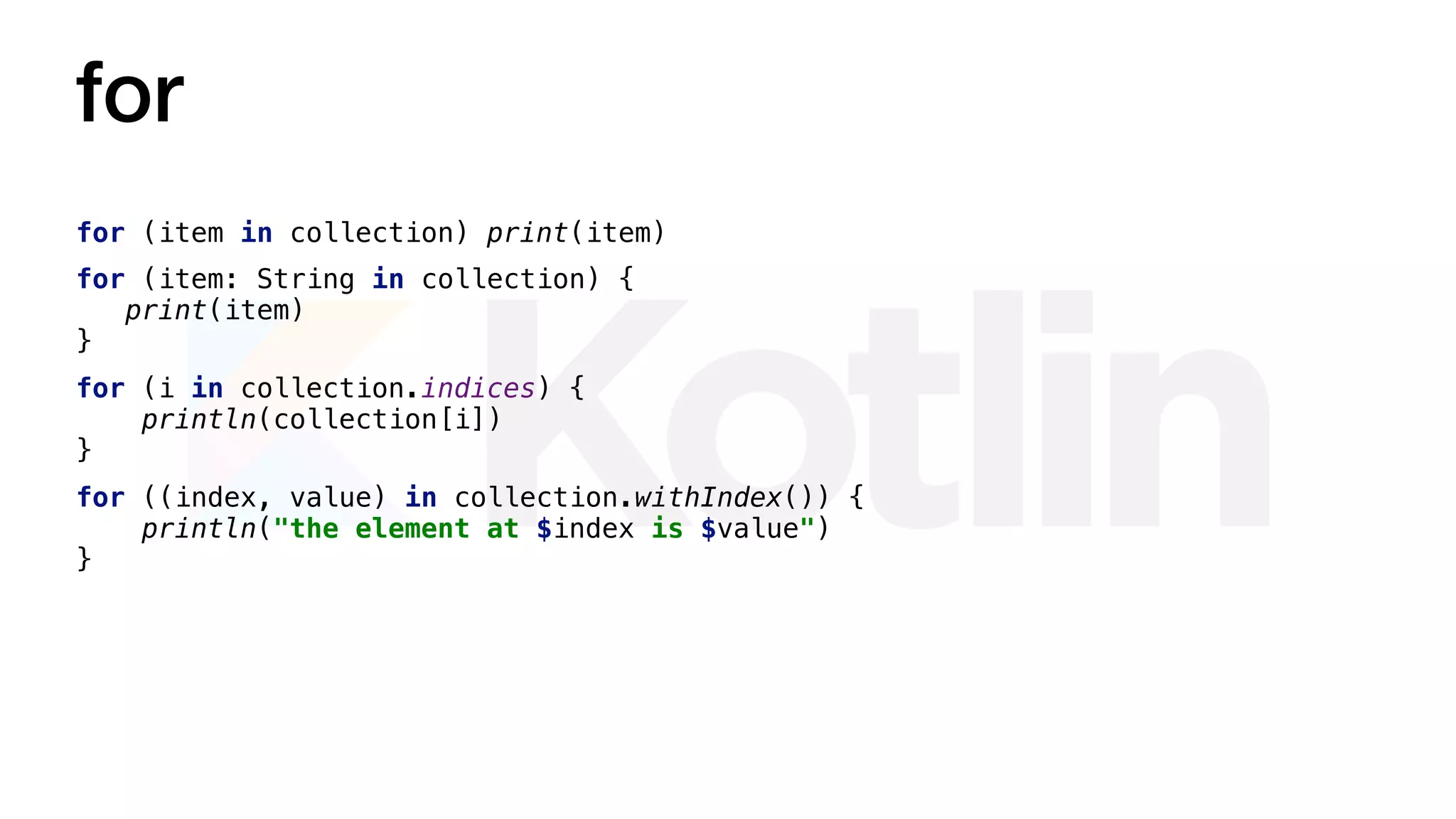 for
for (item in collection) print(item)
for (item: String in collection) {
print(item)
}
for (i in collection.indices) {
println(collection[i])
}
for ((index, value) in collection.withIndex()) {
println("the element at $index is $value")
}
 