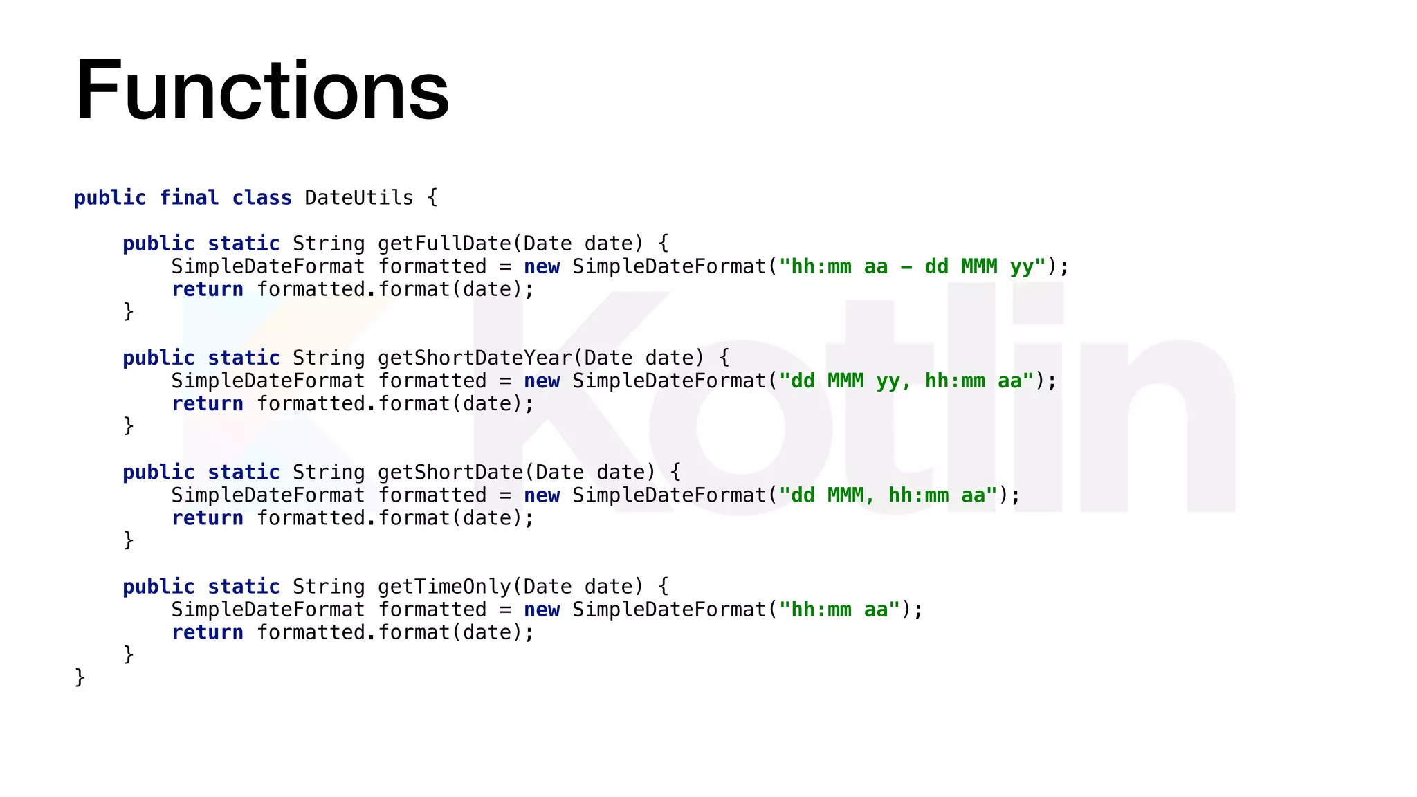 Functions
public final class DateUtils {
public static String getFullDate(Date date) {
SimpleDateFormat formatted = new SimpleDateFormat("hh:mm aa - dd MMM yy");
return formatted.format(date);
}
public static String getShortDateYear(Date date) {
SimpleDateFormat formatted = new SimpleDateFormat("dd MMM yy, hh:mm aa");
return formatted.format(date);
}
public static String getShortDate(Date date) {
SimpleDateFormat formatted = new SimpleDateFormat("dd MMM, hh:mm aa");
return formatted.format(date);
}
public static String getTimeOnly(Date date) {
SimpleDateFormat formatted = new SimpleDateFormat("hh:mm aa");
return formatted.format(date);
}
}
 
