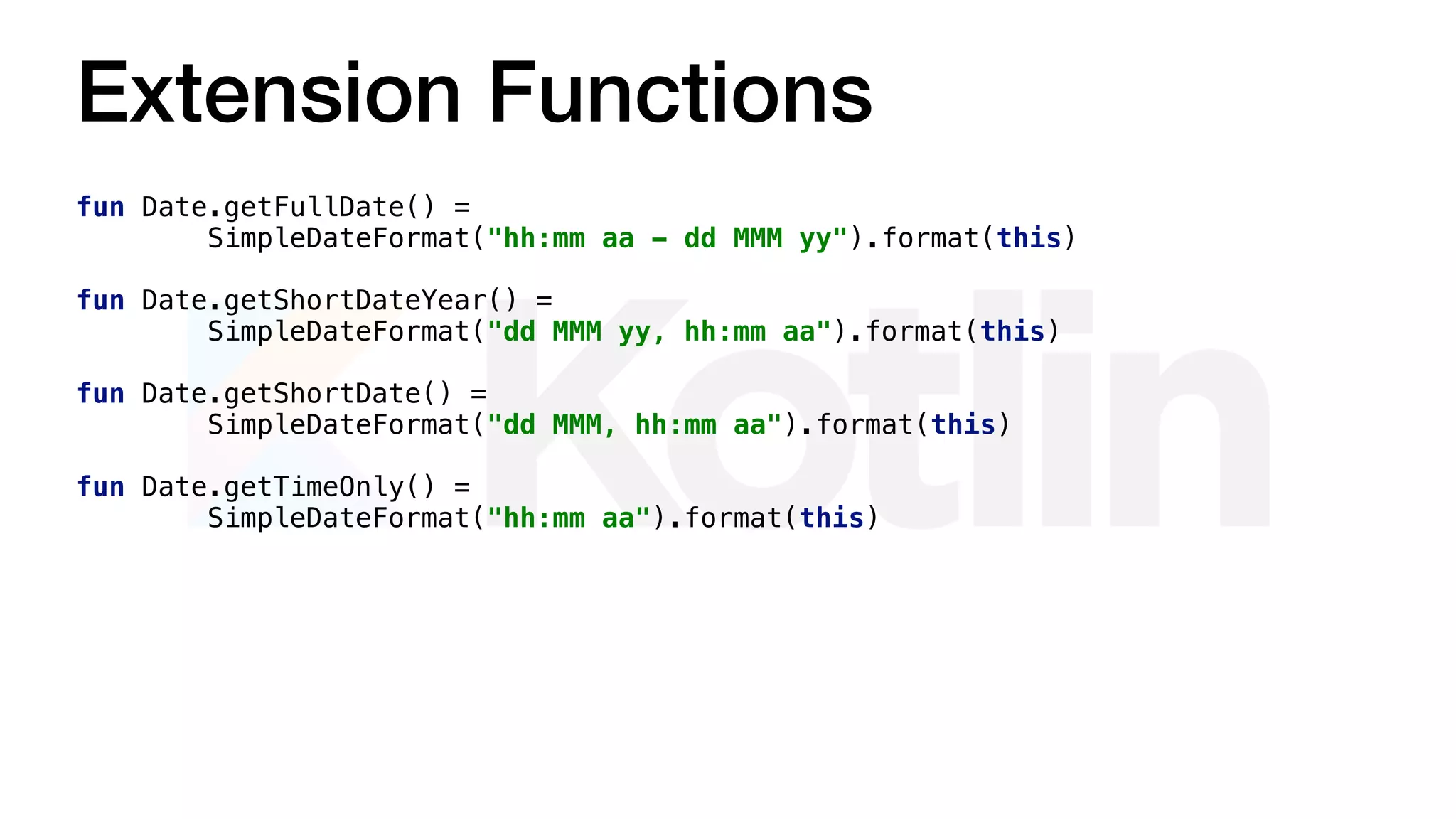 Extension Functions
fun Date.getFullDate() =
SimpleDateFormat("hh:mm aa - dd MMM yy").format(this)
fun Date.getShortDateYear() =
SimpleDateFormat("dd MMM yy, hh:mm aa").format(this)
fun Date.getShortDate() =
SimpleDateFormat("dd MMM, hh:mm aa").format(this)
fun Date.getTimeOnly() =
SimpleDateFormat("hh:mm aa").format(this)
 