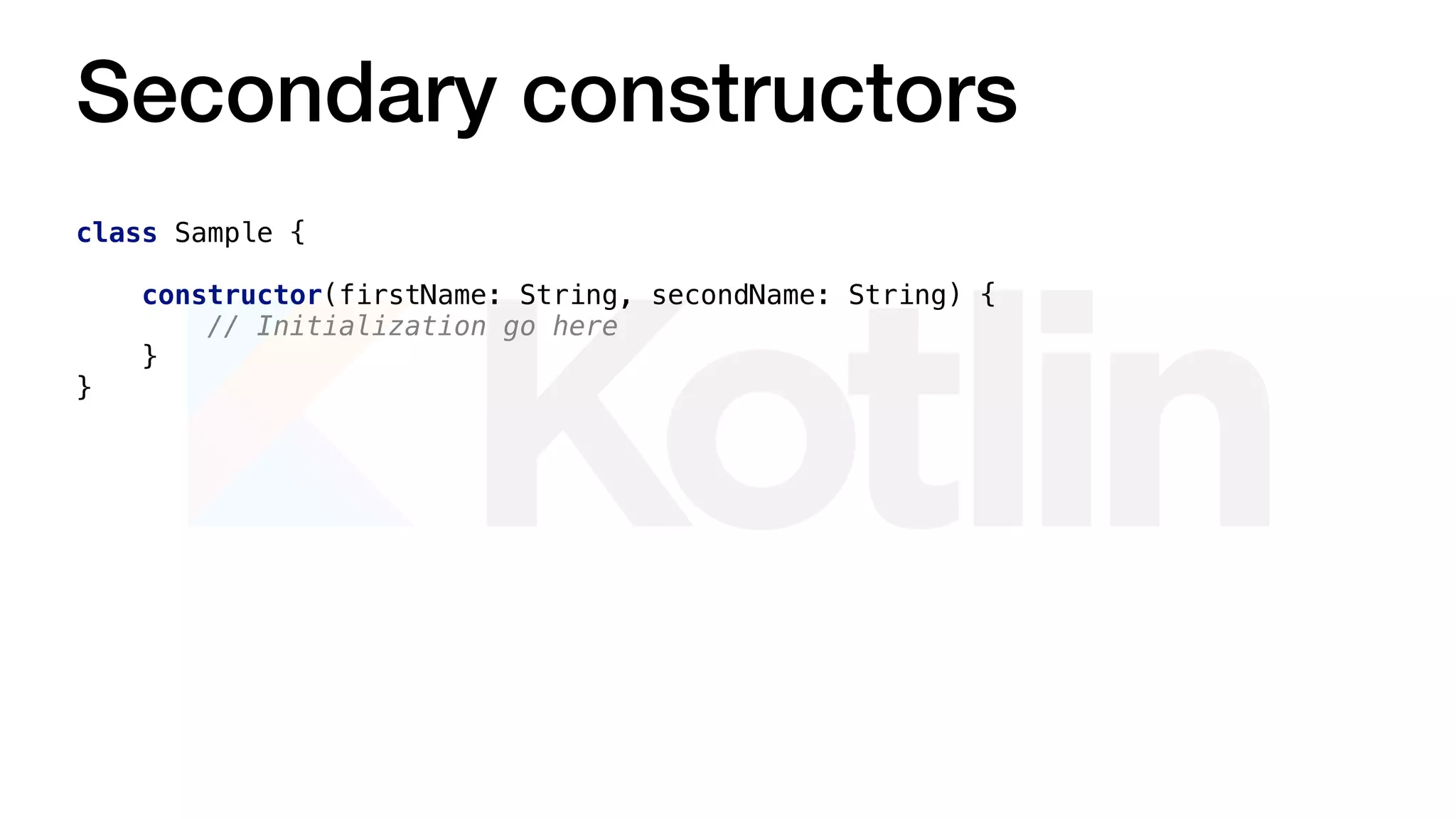 Secondary constructors
class Sample {
constructor(firstName: String, secondName: String) {
// Initialization go here
}
}
 