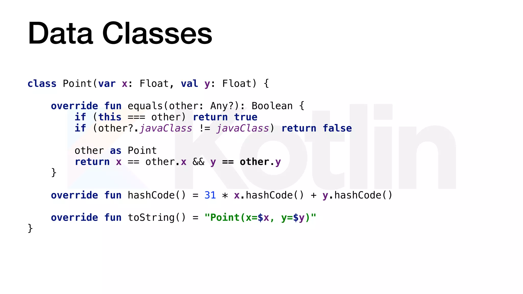 Data Classes
class Point(var x: Float, val y: Float) {
override fun equals(other: Any?): Boolean {
if (this === other) return true
if (other?.javaClass != javaClass) return false
other as Point
return x == other.x && y == other.y
}
override fun hashCode() = 31 * x.hashCode() + y.hashCode()
override fun toString() = "Point(x=$x, y=$y)"
}
 