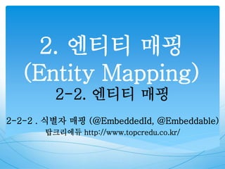 2. 엔티티 매핑
(Entity Mapping)
2-2. 엔티티 매핑
2-2-2 . 식별자 매핑 (@EmbeddedId, @Embeddable)
탑크리에듀 http://www.topcredu.co.kr/
 