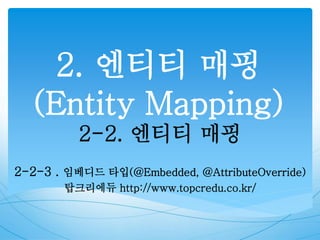 2. 엔티티 매핑
(Entity Mapping)
2-2. 엔티티 매핑
2-2-3 . 임베디드 타입(@Embedded, @AttributeOverride)
탑크리에듀 http://www.topcredu.co.kr/
 