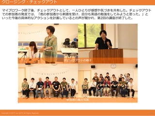 マイプロワーク終了後、チェックアウトとして、一人ひとりが感想や気づきを共有した。チェックアウト
での参加者の発言では、「他の参加者から刺激を受け、自分も英語の勉強をしてみようと思った。」と
いった今後の具体的なアクションを計画しているとの声が聞かれ、第2回の講座が終了した。
チェックアウトの様子
参加者の集合写真
14
クロージング・チェックアウト
 