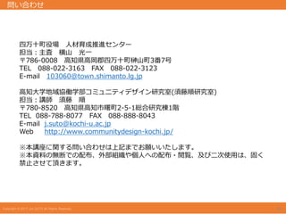 四万十町役場 人材育成推進センター
担当：主査 横山 光一
〒786-0008 高知県高岡郡四万十町榊山町3番7号
TEL 088-022-3163 FAX 088-022-3123
E-mail 103060@town.shimanto.lg.jp
高知大学地域協働学部コミュニティデザイン研究室(須藤順研究室)
担当：講師 須藤 順
〒780-8520 高知県高知市曙町2-5-1総合研究棟1階
TEL 088-788-8077 FAX 088-888-8043
E-mail j.suto@kochi-u.ac.jp
Web http://www.communitydesign-kochi.jp/
※本講座に関する問い合わせは上記までお願いいたします。
※本資料の無断での配布、外部組織や個人への配布・閲覧、及び二次使用は、固く
禁止させて頂きます。
問い合わせ
20
 