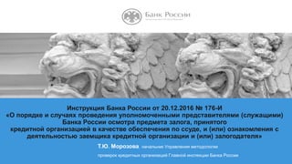 НАЗВАНИЕ ПРЕЗЕНТАЦИИ
Т.Ю. Морозова, начальник Управления методологии
проверок кредитных организаций Главной инспекции Банка России
Инструкция Банка России от 20.12.2016 № 176-И
«О порядке и случаях проведения уполномоченными представителями (служащими)
Банка России осмотра предмета залога, принятого
кредитной организацией в качестве обеспечения по ссуде, и (или) ознакомления с
деятельностью заемщика кредитной организации и (или) залогодателя»
 