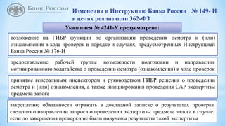 12
Изменения в Инструкцию Банка России № 149- И
в целях реализации 362-ФЗ
Указанием № 4241-У предусмотрено:
возложение на ГИБР функции по организации проведения осмотра и (или)
ознакомления в ходе проверок в порядке и случаях, предусмотренных Инструкцией
Банка России № 176-И
предоставление рабочей группе возможности подготовки и направления
мотивированного ходатайства о проведении осмотра (ознакомления) в ходе проверок
закрепление обязанности отражать в докладной записке о результатах проверки
сведения о направлении запроса о проведении экспертизы предмета залога в случае,
если до завершения проверки не были получены результаты такой экспертизы
принятие генеральным инспектором и руководством ГИБР решения о проведении
осмотра и (или) ознакомления, а также инициирования проведения САР экспертизы
предмета залога
 