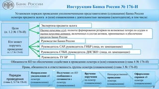 3
Установлен порядок проведения уполномоченными представителями (служащими) Банка России
осмотра предмета залога и (или) ознакомления с деятельностью заемщика (залогодателя), в том числе:
Обязанности КО по обеспечению содействия в проведении осмотра и (или) ознакомления (глава 4 № 176-И)
Порядок
проведения
(главы 2, 5-7 № 176-И)
Права, обязанности и ответственность группы осмотра (ознакомления) (глава 3 № 176-И)
Цели
(п. 1.2 № 176-И)
Экспертиза предмета залога
Оценка качества ссуд, полноты формирования резервов на возможные потери по ссудам и
оценка качества активов, включенных в состав активов, принимаемых в обеспечение
кредитов Банка России
Кто может
поручать
проведение
(п. 1.7 № 176-И)
Руководство Банка России
Руководитель САР, руководитель ГИБР (лица, их замещающие)
Руководитель СТБН, руководитель ДНСЗКО (лица, их замещающие)
Вручение
поручения
на осмотр
(ознакомление)
Руководитель ТУ БР
Непосредственное
проведение
осмотра
(ознакомления)
Оформление
справки об
осмотре
(ознакомлении)
Инструкция Банка России № 176-И
Получение от КО
сообщения о
готовности к
осмотру
(ознакомлению)
Направление
уведомления об
осмотре
(ознакомлении)
 