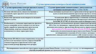 4
Случаи проведения осмотра и (или) ознакомления
№ Случаи проведения осмотра предмета залога
(п. 1.3 № 176-И)
Случаи проведения ознакомления с деятельностью
заемщика (залогодателя) (п. 1.4 № 176-И)
1 Наличие обстоятельств, свидетельствующих о
возможной утрате предмета залога или о его
отсутствии.
Отказ заемщика (залогодателя) от проведения осмотра предмета
залога и (или) использования при осмотре предмета залога
специальных технических средств.
2 Выявление признаков недостоверности сведений о
предмете залога.
Установление факта применения в отношении заемщика
(залогодателя) процедур, предусмотренных Федеральным законом от
26.10.2002 № 127-ФЗ «О несостоятельности (банкротстве)».
3 Необходимость уточнения характеристик предмета
залога, влияющих на его стоимость (в том числе
пробег, наработка транспортного средства или
оборудования, загрузка площадей объекта
недвижимости и иные характеристики).
Принятие решения уполномоченным органом управления (органом)
КО о том, что заемщиком - юридическим лицом осуществляется
реальная деятельность, при наличии обстоятельств, определенных
приложением 5 к Положению Банка России № 254-П, и (или)
вынесения уполномоченными представителями Банка России
мотивированного суждения об отсутствии у заемщика –
юридического лица реальной деятельности либо осуществлении ее в
незначительных объемах.
4 Нарушение КО обязательных нормативов, вследствие
полного или частичного неучета определенной КО
стоимости предмета (предметов) залога при
определении размера формируемого резерва.
―
5 Мотивированное ходатайство структурного подразделения Банка России, осуществляющего надзор, или мотивированное
ходатайство рабочей группы при проведении проверки КО.
 