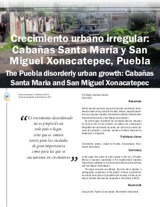 32
A b r i l - J u n i o 2 0 1 5 V I S I Ó N C R I M I N O L Ó G I C A - C R I M I N A L Í S T I C A
El crecimiento desordenado
no es propio de un
solo país o lugar,
sino que es común
tanto para las ciudades
de gran importancia
como para las que se
encuentran en crecimiento
“
”
Resumen
Dentro de este escrito se expone el tema de crecimiento desor-
denado dentro de la ciudad de Puebla, México, específicamen-
te en las colonias Cabañas Santa María (afiliada al Movimiento
Antorchista Nacional) y San Miguel Xonacatepec.
En primer lugar se definen los conceptos básicos, después
se ubica el sitio de las colonias, se realiza una comparación
fotográfica del crecimiento de estas, así como de los datos bá-
sicos de población y vivienda, acorde al Instituto Nacional de
Estadística y Geografía.
Palabras clave
Crecimiento urbano, ciudad de Puebla, Xonacatepec, Movi-
miento Antorchista
Summary
In this paper the matter of urban sprawl in the city of Puebla,
Mexico is exposed, specifically in the neighborhood Cabañas
Santa María (affiliated to the Movimiento Nacional Antorchista)
and San Miguel Xonacatepec.
The basic concepts are defined, then the site is located, a
photographic comparison of the growth of these is performed,
as well as basic data on population and housing is done accor-
ding to Instituto Nacional de Geografía e Informática (INEGI).
Keywords
rban growth, Puebla, Xonacatepec, Movimiento Antorchista.
Por Rayito Sandoval García
DGI-CLEU
Fecha de recepción: 7 de febrero de 2015.
Fecha de aceptación: 20 de febrero de 2015.
Crecimiento urbano irregular:
Cabañas Santa María y San
Miguel Xonacatepec, Puebla
The Puebla disorderly urban growth: Cabañas
Santa Maria and San Miguel Xonacatepec
 
