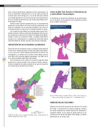 34
A b r i l - J u n i o 2 0 1 5 V I S I Ó N C R I M I N O L Ó G I C A - C R I M I N A L Í S T I C A
Junta auxiliar San Francisco Totimehuacan
y Santa María Xonacatepec
A continuación se muestra la localización de las juntas auxilia-
res y la ubicación de los polígonos de las respectivas colonias
para su análisis comparativo.
porar a estos asentamientos irregulares de forma permanente a la
zona ya conformada, cambiando así su uso de suelo que pasa de
ser área verde, zona de riesgo, etc., a un uso de suelo para vivienda
sin la debida planeación y mucho menos acorde a los requerimientos
para un uso adecuado de las zonas, que muchas veces tienden a ser
de alto grado de riesgo.
También existen aquellos asentamientos que no necesariamente
pertenecen a zonas pobres, sino todo lo contrario, pertenecen a una
parte de la población con un alto poder adquisitivo, que si bien no
se hablará de ellos en este escrito, es importante tenerlo en cuenta.
Con lo anterior se han definido los conceptos básicos para la com-
prensión del tema. Siendo el crecimiento desordenado el tema princi-
pal, tomaremos los casos de dos colonias: San Miguel Xonacatepec,
ubicada al norte de la ciudad de Puebla, y Cabañas Santa María,
ubicada al sur y perteneciente a la organización política Movimiento
Antorchista Nacional, también conocido como Antorcha Campesina.
Ubicación de las colonias a analizar
Dentro del tema de crecimiento urbano se analizará particularmente
la zona norte, específicamente la colonia San Miguel Xonacatepec,
y en la zona sur la colonia Cabañas Santa María. Se trata de una
comparación y un análisis de las colonias mencionadas entre los
años 2005 a 2012 para San Miguel Xonacatepec, y de 1999 a 2012
en la colonia Cabañas Santa María (antorchista).
Para la ubicación de las colonias se muestra el siguiente mapa
general de las juntas auxiliares de la ciudad de Puebla, posterior-
mente se especifican las juntas auxiliares en las que se encuentran
las colonias para el análisis de las mismas.
Juntas auxiliares de la ciudad de Puebla. Fuente: Ayuntamiento de
Puebla. Imagen. Sin escala. Color.
Fuente: INEGI. Imagen satelital. México. 2001 y 2012. Juntas au-
xiliares del municipio de Puebla. Esc.: 1: 20.000.000. Color.
Análisis de las colonias
Después de la ubicación general de las colonias en la ciudad
de Puebla, a continuación se muestran imágenes y fotogra-
fías aéreas obtenidas de Instituto Nacional de Estadística y
Geografía (INEGI), en las cuales se puede observar el cre-
cimiento que han tenido San Miguel Xonacatepec y Cabañas
Santa María en los últimos años.
 
