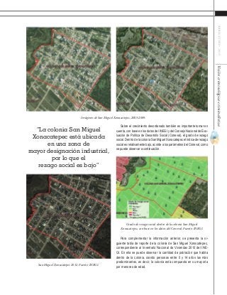 35
ABRIL-JUNIO2015Visióncriminológica-criminalística
Imágenes de San Miguel Xonacatepec, 2005-2009.
San Miguel Xonacatepec 2012. Fuente: INEGI.
Grado de rezago social dentro de la colonia San Miguel
Xonacatepec, con base en los datos del Coneval. Fuente: INEGI.
“La colonia San Miguel
Xonacatepec está ubicada
en una zona de
mayor designación industrial,
por lo que el
rezago social es bajo”
Sobre el crecimiento desordenado también es importante tomar en
cuenta, con base en los datos del INEGI y del Consejo Nacional de Eva-
luación de Política de Desarrollo Social (Coneval), el grado de rezago
social. Dentro de la colonia San Miguel Xonacatepec el índice de rezago
social es relativamente bajo, acorde a los parámetros del Coneval, como
se puede observar a continuación.
Para complementar la información anterior, se presenta la si-
guiente tabla de reporte de la colonia de San Miguel Xonacatepec,
correspondiente al Inventario Nacional de Viviendas 2010 del INE-
GI. En ella se puede observar la cantidad de población que habita
dentro de la colonia, siendo personas entre 0 y 14 años las más
predominantes, es decir, la colonia está compuesta en su mayoría
por menores de edad.
 