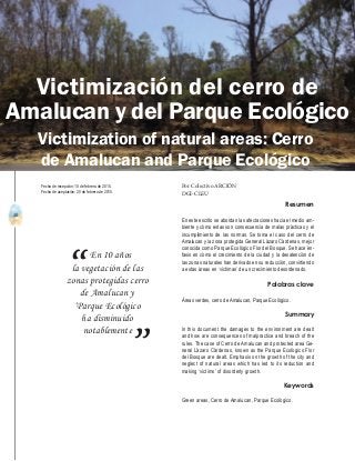 40
A b r i l - J u n i o 2 0 1 5 V I S I Ó N C R I M I N O L Ó G I C A - C R I M I N A L Í S T I C A
En 10 años
la vegetación de las
zonas protegidas cerro
de Amalucan y
‘Parque Ecológico
ha disminuido
notablemente
“
”
Resumen
En este escrito se abordan las afectaciones hacia el medio am-
biente y cómo estas son consecuencia de malas prácticas y el
incumplimiento de las normas. Se toma el caso del cerro de
Amalucan y la zona protegida General Lázaro Cárdenas, mejor
conocida como Parque Ecológico Flor del Bosque. Se hace én-
fasis en cómo el crecimiento de la ciudad y la desatención de
las zonas naturales han derivado en su reducción, convirtiendo
a estas áreas en ‘víctimas’ de un crecimiento desordenado.
Palabras clave
Áreas verdes, cerro de Amalucan, Parque Ecológico.
Summary
In this document the damages to the environment are dealt
and how are consequences of malpractice and breach of the
rules. The case of Cerro de Amalucan and protected area Ge-
neral Lázaro Cárdenas, known as the Parque Ecológico Flor
del Bosque are dealt. Emphasis on the growth of the city and
neglect of natural areas which has led to its reduction and
making ‘victims’ of disorderly growth.
Keywords
Green areas, Cerro de Amalucan, Parque Ecológico.
Victimización del cerro de
Amalucan y del Parque Ecológico
Por Colectivo ARCIÓN
DGI-CLEU
Fecha de recepción: 10 de febrero de 2015.
Fecha de aceptación: 20 de febrero de 2015.
Victimization of natural areas: Cerro
de Amalucan and Parque Ecológico
 