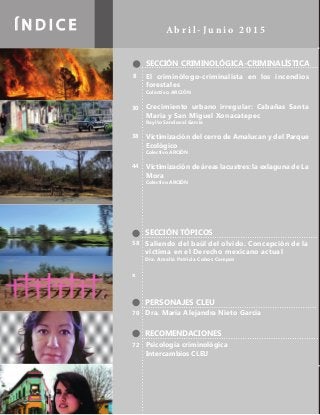 Í N D I C E A b r i l - J u n i o 2 0 1 5
SECCIÓN CRIMINOLÓGICA-CRIMINALÍSTICA
SECCIÓN TÓPICOS
PERSONAJES CLEU
RECOMENDACIONES
El criminólogo-criminalista en los incendios
forestales
Colectivo ARCIÓN
Crecimiento urbano irregular: Cabañas Santa
María y San Miguel Xonacatepec
Rayito Sandoval García
Victimización del cerro de Amalucan y del Parque
Ecológico
Colectivo ARCIÓN
Victimización de áreas lacustres: la exlaguna de La
Mora
Colectivo ARCIÓN
Dra. María Alejandra Nieto García
Psicología criminológica
Intercambios CLEU
Saliendo del baúl del olvido. Concepción de la
víctima en el Derecho mexicano actual
Dra. Amalia Patricia Cobos Campos
8
30
38
44
70
72
58
x
 