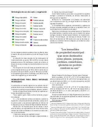 43
ABRIL-JUNIO2015Visióncriminológica-criminalística
III. Cambie el uso del suelo forestal.4
A nivel federal tenemos que acorde a Ley general de equilibrio
ecológico y protección al ambiente, los artículos relacionados al
tema que son los siguientes:
ARTÍCULO 7o.- Corresponden a los Estados, de conformidad
con lo dispuesto en esta Ley y las leyes locales en la materia, las
siguientes facultades:
V.- El establecimiento, regulación, administración y vigilancia de
las áreas naturales protegidas previstas en la legislación local, con
la participación de los gobiernos municipales.5
Dentro de la normatividad a nivel estatal tenemos la “Declaratoria
de utilidad pública y beneficio social, para la creación del parque
ecológico recreativo `General Lázaro Cárdenas´ en el predio deno-
minado `Flor del Bosque´, del municipio de Amozoc, Puebla” con
fecha 24 de diciembre de 1985, dentro de la cual las dos áreas es-
tudiadas se consideran reservas ecológicas y se señalan las ubica-
ciones de las mismas:
Parque Ecológico Flor del Bosque “General Lázaro Cárdenas”
Entre los paralelos: 19° 00’ 00’’ y 19° 01’ 59’’ de latitud Norte y
entre los meridianos 98° 20’ 35’’ y 98° 20’ 53’’ de longitud Oeste, con
una altitud máxima de 2400 m. s. n. m. como cota superior y de 2225
m. s. n. m. como cota inferior.6
Cerro de Amalucan:
Entre los paralelos: 19° 02’ 36’’ y 19° 03’ 11’’ de latitud Norte, y
entre los meridianos 98° 08’ 10’’ y 98° 08’ 25’’ de longitud Oeste, y
una altitud de 2300 m. s. n. m. como cota superior y de 2200 m. s. n.
m. como cota inferior.
A nivel municipal tenemos el Código Reglamentario para el Muni-
cipio de Puebla con los siguientes apartados en relación al tema que
se maneja en este escrito:
De los parques y jardines
4
Cámara de Diputados del H. Congreso de la Unión. Código penal federal [en
línea]. En: http://www.normateca.gob.mx/Archivos/66_D_3574_05-11-2013.pdf
5
Cámara de Diputados del H. Congreso de la Unión. “Ley General de equi-
librio ecológico y Protección al medio ambiente”. En: http://www.diputados.
gob.mx/LeyesBiblio/pdf/148.pdf
6
Instituto Nacional de Ecología. “Declaratoria de utilidad pública y beneficio
social, para la creación del parque ecológico recreativo `General Lázaro Cár-
denas´ en el predio denominado `Flor del Bosque´, del municipio de Amozoc,
Puebla” En: http://www2.inecc.gob.mx/publicaciones/libros/360/pue.html
Simbología de uso de suelo y vegetación
Con las imágenes anteriores podemos hacer la reflexión sobre
el espacio del cerro de Amalucan así como del Parque Flor del
Bosque.
La reducción de áreas naturales ha ido disminuyendo de
manera alarmante, ya que de 1993 a 2004 en la zona natural
protegida cercana a Flor del Bosque, y dentro de la misma, el
bosque de encino se redujo de manera dramática en tan solo
diez años.
Por otra parte, en el cerro de Amalucan (también siendo una
zona protegida) tenemos que de 1993 a 2003 el cambio de uso
de suelo es más que evidente, ya que en 1993 aún se conside-
ra la vegetación que se tenía; sin embargo, para 2003 el uso de
suelo como vegetación ya no está marcado.
Normatividad para áreas naturales
protegidas
A continuación se muestran algunos de los artículos más im-
portantes dentro de las normatividades a nivel federal, estatal y
municipal en cuestión de áreas protegidas, parques y jardines.
Acorde al Código Penal Federal, tenemos los siguientes ar-
tículos relacionados con el tema:
“Título vigésimo quinto. Delitos contra el ambiente y la ges-
tión ambiental
V. (…) Se considerarán víctimas con derecho a solicitar la
reparación o compensación del daño ambiental y coadyuvar en
el proceso penal, a las personas legitimadas en términos de
lo dispuesto por la Ley Federal de Responsabilidad Ambiental.
Artículo 418.- Se impondrá pena de seis meses a nueve
años de prisión y por equivalente de cien a tres mil días multa,
siempre que dichas actividades no se realicen en zonas urba-
nas, al que ilícitamente:
I. Desmonte o destruya la vegetación natural;
II. Corte, arranque, derribe o tale algún o algunos árboles, o
“Los inmuebles
de propiedad municipal
que sean destinados
como plazas, parques,
jardines, camellones,
glorietas no podrán
cambiar su uso”
 