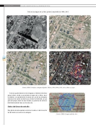 50
A b r i l - J u n i o 2 0 1 5 V I S I Ó N C R I M I N O L Ó G I C A - C R I M I N A L Í S T I C A
Como se puede observar en las imágenes, el deterioro del ahora
parque urbano, donde se encontraba la laguna de La Mora, resul-
ta evidente. Los asentamientos humanos son una de las principales
causas por las cuales se observa que el área ha disminuido, ya que
parte del parque urbano ha sido invadido y la presencia de comercio
intermitente también hace uso de esta zona.
Datos del área de estudio
Para efectos de este apartado se tomó en cuenta un radio de acción
de 500 metros con centro en la exlaguna.
Fuente: INEGI. Ortofoto e imágenes digitales. México, 1996, 2006 y 2013, color y blanco y negro.
Fuente: INEGI. Imagen satelital, color.
Fotos de la exlaguna de La Mora, periodo comprendido de 1999 a 2013
 