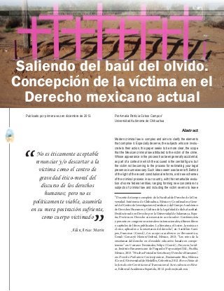 60
A b r i l - J u n i o 2 0 1 5 V I S I Ó N C R I M I N O L Ó G I C A - C R I M I N A L Í S T I C A
Saliendo del baúl del olvido.
Concepción de la víctima en el
Derecho mexicano actual
No es éticamente aceptable
renunciar y/o descartar a la
víctima como el centro de
gravedad ético-moral del
discurso de los derechos
humanos; pero no es
políticamente viable, asumirla
en su mera postración sufriente,
como cuerpo victimado
Alán Arias Marín
“
”
Por Amalia Patricia Cobos Campos1
Universidad Autónoma de Chihuahua
Abstract
Modern criminal law is complex and aims to clarify the elements
that comprise it. Especially deserve, the subjects who are involu-
crate to their action, this paper seeks to be more clear, the scope
that the Mexican criminal law attributed to the victim of the crime.
Whose appearance in the process has been generally accidental,
as part of a context in which the accused is the central figure, but
the victim not becoming to the process for estimating your legal
presence is unnecessary. Such ideas seem was been left. Behind
of the light of the recent constitutional reforms, and new schemes
of the criminal process in our country, with the remarkable evolu-
tion of some federal entities, ranging forming new concretions to
subjects of criminal law and including the victim seems to leave
1
Docente de tiempo completo de la Facultad de Derecho de la Uni-
versidad Autónoma de Chihuahua, México y Coordinadora Gene-
ral del Centro de Investigaciones Jurídicas y del Cuerpo Académico
de Derechos Humanos y Cultura de la Legalidad de dicha facultad.
Postdoctorado en Derecho por la Universidad de Salamanca, Espa-
ña; Doctora en Derecho con mención cum laudem. Conferencista
y ponente en congresos nacionales e internacionales, últimos libros
y capítulos de libros publicados: La literatura, el teatro, la música y
el cine, aplicados a la enseñanza del derecho”, en: Santillán Cam-
pos, Francisco (Coord.), Los cuerpos académicos en Iberoamérica,
Cenid/ Conacyt/ Menon/Umbral, México, 2013; “Los retos de la
enseñanza del derecho en el modelo educativo basado en compe-
tencias” en: Carrasco Fernández, Felipe (Coord.), Docencia Jurídi-
ca, Instituto Panamericano de Posgrado/ Popocatépetl Ed., Puebla,
México, 2013. “Pruebas Periciales Genéticas y Derechos Humanos”,
en: Derecho Probatorio Contemporáneo, Bustamante Rúa, Mónica
(Coord.)UniversidaddeMedellín,Colombia,2012. Breves Notas de
la Jurisdicción Constitucional Transnacional: Su incidencia en Méxi-
co, Editorial Académica Española, 2012. pcobos@uach.mx	
Publicado por primera vez en diciembre de 2013.
 