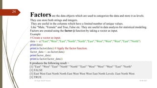 19-08-2017KK Singh, RGUKT Nuzvid
24
Factorsare the data objects which are used to categorize the data and store it as levels.
They can store both strings and integers.
They are useful in the columns which have a limited number of unique values.
Like "Male, "Female" and True, False etc. They are useful in data analysis for statistical modeling.
Factors are created using the factor () function by taking a vector as input.
Example
# Create a vector as input.
data <- c("East","West","East","North","North","East","West","West","West","East","North")
print(data)
print(is.factor(data)) # Apply the factor function.
factor_data <- as.factor(data)
print(factor_data)
print(is.factor(factor_data))
It produces the following result −
[1] "East" "West" "East" "North" "North" "East" "West" "West" "West" "East" "North"
[1] FALSE
[1] East West East North North East West West West East North Levels: East North West
[1] TRUE
 