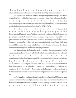 เ พื่ อ เ ส ริ ม ส ร้ า ง ค ว า ม เ ป็ น เ อ ก ลั ก ษ ณ์ ข อ ง ช า ติ ไ ว้
หลักสูตรระดับมัธยมศึกษาตอนต้นและตอนปลายจึงเน้นเป็นวิชาบังคับให้ทุกคนต้องเรียนการพัฒนา
2.หลักสูตรระดับชาติมีหน่วยงานที่พัฒนาหลักสูตร คือ สูตรพัฒนาหลักสูตร กรมวิชาการ
กระทรวงศึกษาธิการศูนย์นี้มีหน้าที่ประสานงานในการบรับปรุงหลักสูตรทั้งประถมศึกษาและมัธยมศึกษา
ห ลั ก สู ต ร ร ะ ดั บ ท้ อ ง ถิ่ น ( Local level)
เป็นการนาเอาหลักสูตรระดับชาติมาใช้พิจารณาถึงลักษณะของท้องถิ่นเพิ่มเติมเพื่อให้เหมาะสมกับลักษณะพิเศษ
ของแต่ละท้องถิ่นและลักษณะของผู้เรียนและเป็นการเรียนรู้ที่นาไปใช้ในชีวิตจริง
3. ห ลั ก สู ต ร ร ะ ดั บ ห้ อ ง เ รี ย น ( Classroom level)
สั ง ค ม จ ะ เ ป ลี่ ย น แ ป ล ง ห รื อ ไ ม่ ขึ้ น อ ยู่ กั บ ห ลั ก สู ต ร ร ะ ดั บ นี้
ผู้สอนส่วนมากมักเข้าใจผิดมักคิดว่าตนเองไม่ได้มีส่วนร่วมในการพัฒนาหลักสูตรแต่จริงแล้วผู้สอนนาเอาหลัก
สูตรระดับชาติและระดับท้องถิ่นมาใช้ให้เหมาะสมและบรรลุจุดมุ่งหมายตามหลักสูตรที่กาหนดไว้
ผู้สอน แต่ละ คน ใน วิช าต่างๆ ก็จะ ทาให้กระบวน การพัฒน าหลักสู ตรเกิดขึ้น ทั้งระบบ คือ
รู้จักจุดมุ่งหมายการสอนเรื่องวิชานั้นๆ ว่ามีความหมายความจาเป็ นต่อผู้เรียนอย่างไร ทาไมจึงต้องสอน
สามารถใช้วิธีการสอน สื่อการสอน หนังสื อเรียน แบบฝึ กหัด สามารถวัดผลและประเมินผล
เพื่อพิจารณาพฤติกรรมของผู้เรียนว่าได้เปลี่ยนแปลงไปตามจุดมุ่งหมายหรือไม่
การพัฒนาหลักสูตร จาเป็ นต้องมีการดาเนิ นงาน เป็ นระเบียบแบบแผน ต่อเนื่ องกัน ไป
การวางแผนจุดมุ่งหมายในการดาเนินงานนี้จะต้องคานึงถึงจุดเริ่มต้นของการเปลี่ยนแปลงและพัฒนาหลักสูตรว่า
จ ะ เ ริ่ ม ต้ น ที่ ใ ด ก่ อ น
และดาเนินการอย่างไรจึงจะเป็นการพัฒนาหลักสูตรที่ได้สร้างขึ้นมาใหม่อย่างมีประสิทธิภาพมากกว่าหลักสูตรเ
ดิ ม ต้ อ ง ค า นึ ง ถึ ง ก า ร ด า เ นิ น ง า น วิ ธี ก า ร ต่ า ง ๆ
รวมทั้ง ห ลักการและ แน วปฏิบัติเพื่ อให้ การพัฒ น าห ลักสู ตรเป็ น ไป อย่างมีประสิ ท ธิภ าพ
มีก ารฝึ ก อบ รม ค รู ป ระ จาก าร ใ ห้ เข้าใ จใ น ห ลัก สู ตรใ ห ม่รวมทั้ ง ทักษ ะ ใ น ด้าน ต่าง ๆ
แล ะ ต้อง คานึ ง ถึ ง ป ระ โยช น์ ใ น ด้าน ก าร พัฒ น าจิต ใ จแ ละ ทัศ น ค ติ ขอ ง ผู้เรี ย น ด้ว ย
ต้องได้รับความร่วมมือและการประสานงานอย่างดีจากเจ้าหน้าที่ผู้เกี่ยวข้องในทางด้านทางด้านหลักสูตรทุกๆ
ด้าน
ระดับประถมศึกษา การพัฒนาหลักสูตรในระดับนี้ เน้นการพัฒนาผู้เรียนให้รู้จักตนเอง ชุมชน
และสังคม โดยเชื่อว่าหากพัฒนาตนแล้วรู้ทันการเปลี่ยนแปลงของสังคมสามารถอ่านออก เขียนได้คานวณได้
ซึ่งนับว่าเป็ น ทักษะ ที่จาเป็ นต่อการดารงชีวิตในอน าคต ผู้เรียน รู้จักรักและเข้าใจใน ธรรมชาติ
ส า ม า ร ถ สื่ อ ส า ร ไ ด้ อ ย่ า ง มี ป ร ะ สิ ท ธิ ภ า พ
 