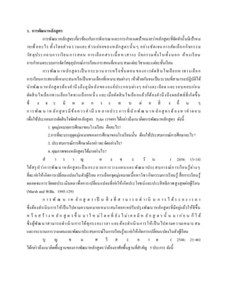 3. การพัฒนาหลักสูตร
การพัฒนาหลักสูตรเกี่ยวข้องกับการพิจารณาและการกาหนดเป้าหมายว่าหลักสูตรที่จัดทานั้นมีเป้าหม
ายเพื่ออะไร ทั้งโดยส่วนรวมและส่วนย่อยของหลักสูตรนั้นๆ อย่างชัดเจน การคัดเลือกกิจกรรม
วัสดุประกอบการเรียน การสอน การเลือกสรรเนื้อหาสาระ กิจกรรมทั้งในทั้งนอก ห้องเรียน
การกาหนดระบบการจัดวัสดุอุปกรณ์การเรียนการสอนที่เหมาะสมแต่ละวิชาและแต่ละชั้นเรียน
การพัฒนาหลักสูตรเป็ น กระบวน การหรือขั้นตอน ของการตัดสิ นใจเลือกห าทางเลือก
การเรียนการสอนที่เหมาะสมหรือเป็นทางเลือกที่เหมาะสมต่างๆ เข้าด้วยกันจนเป็นระบบที่สามารถปฏิบัติได้
นักพัฒนาหลักสูตรต้องคานึงถึงภูมิหลักขององค์ประกอบต่างๆ อย่างละเอียด และรอบคอบก่อน
ตัดสินใจเลือกทางเลือกใดทางเลือกหนึ่ ง และเมื่อตัดสินใจเลือกแล้วก็ต้องคานึงถึงผลลัพธ์ที่เกิดขึ้น
ซึ่ ง จ ะ มี ผ ล ก ร ะ ท บ ต่ อ สิ่ ง อื่ น ๆ
การพัฒ น าห ลักสู ตรมีข้อควรคานึ ง ห ลายประ การที่นั กพัฒ น าห ลักสู ตรต้ อง ห าคาตอ บ
เพื่อใช้ประกอบการตัดสินใจจัดทาหลักสูตร Tyler (1949) ได้กล่าวถึงแนวคิดการพัฒนาหลักสูตร ดังนี้
1. จุดมุ่งหมายการศึกษาของโรงเรียน คืออะไร?
2.การที่จะบรรลุจุดมุ่งหมายของการศึกษาของโรงเรียนนั้น ต้องใช้ประสบการณ์การศึกษาอะไร?
3. ประสบการณ์การศึกษาดังกล่าวจะจัดอย่างไร?
4. คุณภาพของหลักสูตรได้มาอย่างไร?
ส า ร า ญ ค ง ช ะ วั น ( 2456: 13-14)
ได้สรุปว่าการพัฒนาหลักสูตรเป็ นกระบวนการวางแผนและพัฒนาประสบการณ์การเรียนรู้ต่างๆ
ที่จะก่อให้เกิดการเปลี่ยนแปลงในตัวผู้เรียน การเลือกจุดมุ่งหมายเนื้อหาวิชากิจกรรมการเรียนรู้ สื่อการเรียนรู้
ตลอดจนการวัดผลประเมินผล เพื่อการเปลี่ยนแปลงที่ก่อให้เกิดประโยชน์และประสิทธิภาพสูงสุดต่อผู้เรียน
(Marsh and Willis. 1995:129)
ก า ร พั ฒ น า ห ลั ก สู ต ร เ ป็ น สิ่ ง ที่ ส า ม า ร ถ ด า เ นิ น ก า ร ไ ด้ ร ะ ย ะ เว ล า
ซึ่งต้องดาเนินการให้เป็นไปตามความหมายเหมาะสมโดยอาจปรับปรุงพัฒนาหลักสูตรที่มีอยู่แล้วให้ดีขึ้น
ห รื อ ส ร้ า ง ห ลั ก สู ต ร ขึ้ น ม า ใ ห ม่โ ด ย ที่ ยัง ไ ม่เ ค ย มี ห ลั ก สู ต ร นั้ น ม า ก่อ น ก็ ไ ด้
ซึ่งผู้พัฒนาสามารถดาเนิ นการได้ทุกระยะเวลา และต้องดาเนินการให้เป็ นไปตามความเหมาะสม
และกระบวนการวางแผนและพัฒนาประสบการณ์ในการเรียนรู้จะก่อให้เกิดการเปลี่ยนแปลงในตัวผู้เรียน
บุ ญ ช ม ศ รี ส ะ อ า ด ( 2546: 21-46)
ได้กล่าวถึงแนวคิดพื้นฐานของการพัฒนาหลักสูตรว่าต้องอาศัยพื้นฐานที่สาคัญ 5ประการ ดังนี้
 