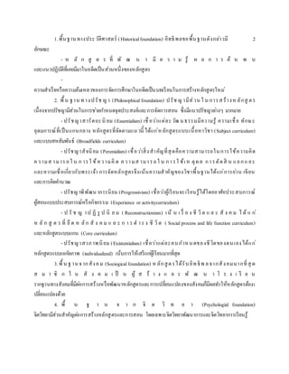 1.พื้นฐานทางประวัติศาสตร์ (Historicalfoundation) อิทธิพลขอพื้นฐานดังกล่าวมี 2
ลักษณะ
- ห ลั ก สู ต ร ที่ พั ฒ น า มี ค ว า ม รู้ ผ ล ก า ร ค้ น พ บ
และแนวปฏิบัติที่เคยมีมาในอดีตเป็นส่วนหนึ่งของหลักสูตร
-
ความสาเร็จหรือความล้มเหลวของการจัดการศึกษาในอดีตเป็นบทเรียนในการสร้างหลักสูตรใหม่
2. พื้น ฐาน ทางปรัช ญา (Philosophicalfoundation) ปรัช ญามีส่วน ใ น การสร้างหลักสู ตร
เนื่องจากปรัชญามีส่วนในการช่วยกาหนดจุดประสงค์และการจัดการสอน ซึ่งมีแนวปรัชญาต่างๆ มากมาย
- ปรัชญาสารัตถะนิ ยม (Essentialism) เชื่อว่าแต่ละวัฒ นธรรมมีความรู้ ความเชื่อ ทักษะ
อุดมการณ์ที่เป็นแกนกลาง หลักสูตรที่จัดตามแนวนี้ ได้แก่หลักสูตรแบบเนื้อหาวิชา (Subject curriculum)
และแบบสหสัมพันธ์ (Broadfields curriculum)
- ปรัชญาสัจนิยม (Perenialism) เชื่อว่าสิ่งสาคัญที่สุดคือความสามารถในการใช้ความคิด
ความส ามารถใ น ก ารใ ช้ความคิ ด ความส ามารถใ น การใ ช้เห ตุผล การตัดสิ น แยกแ ยะ
และความเชื่อเกี่ยวกับพระเจ้า การจัดหลักสูตรจึงเน้นความสาคัญของวิชาพื้นฐานได้แก่การอ่าน เขียน
และการคิดคานวณ
- ปรัชญาพิพัฒนาการนิยม (Progressivism) เชื่อว่าผู้เรียนจะเรียนรู้ได้โดยอาศัยประสบการณ์
ผู้สอนแบบประสบการณ์หรือกิจกรรม (Experience or activitycurriculum)
- ป รั ช ญ าป ฏิ รู ป นิ ย ม ( Reconstructionism) เน้ น เ รื่ อ ง ชี วิต แ ล ะ สั ง ค ม ไ ด้ แ ก่
ห ลั ก สู ต ร ที่ ยึ ด ห ลัก สั ง ค ม แ ล ะ ก า ร ด าร ง ชี วิต ( Socialprocess and life function curriculum)
และหลักสูตรแบบแกน (Core curriculum)
- ปรัชญาสวภาพนิยม (Existentialism) เชื่อว่าแต่ละคนกาหนดของชีวิตของตนเองได้แก่
หลักสูตรแบบเอกัตภาพ (individualized) เน้นการให้เสรีแก่ผู้เรียนมากที่สุด
3.พื้น ฐานจากสังคม (Sociogicalfoundation) หลักสูตรได้รับอิทธิพ ลจากสังคมมากที่สุ ด
ส ม า ชิ ก ใ น สั ง ค ม เ ป็ น ผู้ ส ร้ า ง แ ล ะ พั ฒ น า โ ร ง เ รี ย น
รากฐานทางสังคมที่มีต่อการสร้างหรือพัฒนาหลักสูตรและการเปลี่ยนแปลงของสังคมก็มีผลทาให้หลักสูตรต้องเ
ปลี่ยนแปลงด้วย
4. พื้ น ฐ า น จ า ก จิ ต วิ ท ย า (Psychologial foundation)
จิตวิทยามีส่วนสาคัญต่อการสร้างหลักสูตรและการสอน โดยเฉพาะจิตวิทยาพัฒนาการและจิตวิทยาการเรียนรู้
 