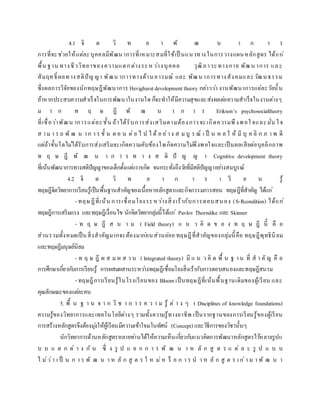 4.1 จิ ต วิ ท ย า พั ฒ น า ก า ร
การที่จะช่วยให้แต่ละบุคคลมีพัฒนาการที่เหมาะสมที่ใช้เป็ นแนวทางในการวางแผนหลักสูตร ได้แก่
พื้น ฐาน ทางชีววิทยาของความแตกต่างระหว่างบุคคล วุฒิภาวะทางกาย พัฒน าการ และ
สัมฤทธิ์ ผลทางสติปัญญา พัฒน าการทางด้านอารมณ์ และ พัฒนาการทางสังคมและวัฒนธรรม
ซึ่งผลการวิจัยของนักทฤษฎีพัฒนาการ Hevighurstdevelopment theory กล่าวว่า งานพัฒนาการแต่ละวัยนั้น
ถ้าหากประสบความสาเร็จในการพัฒนาในงานใด ก็จะทาให้มีความสุขและส่งผลต่อความสาเร็จในงานต่างๆ
ม า ก ท ฤ ษ ฎี พั ฒ น า ก า ร Erikson’s psychosocialtheory
ที่เชื่อว่าพัฒน าการแต่ละชั้น ถ้าได้รับการส่งเสริมตามต้องการจะเกิดความพึงพอใ จและมั่น ใจ
ส าม า ร ถ พั ฒ น าก า ร ขั้ น ต อ น ต่อ ไ ป ไ ด้ อ ย่าง ส ม บู ร ณ์ เ ป็ น ผ ล ใ ห้ มี บุ ค ลิ ก ภ า พ ดี
แต่ถ้าขั้นใดไม่ได้รับการส่งเสริมจะเกิดความคับข้องใจเกิดความไม่พึงพอใจและเป็นผลเสียต่อบุคลิกภาพ
ท ฤ ษ ฎี พั ฒ น า ก า ร ท า ง ส ติ ปั ญ ญ า Cognitive development theory
ที่เน้นพัฒนาการทางสติปัญญาของเด็กตั้งแต่แรกเกิด จนกระทั่งถึงวัยที่มีสติปัญญาอย่างสมบูรณ์
4.2 จิ ต วิ ท ย า ก า ร เ รี ย น รู้
ทฤษฎีจิตวิทยาการเรียนรู้เป็นพื้นฐานสาคัญของเนื้อหาหลักสูตรและกิจกรรมการสอน ทฤษฎีที่สาคัญ ได้แก่
- ทฤษฎีที่เน้น การเชื่อมโยงระหว่างสิ่งเร้ากับการตอบสนอง (S-Rcondition) ได้แก่
ทฤษฎีการเสริมแรง และทฤษฎีเงื่อนไข นักจิตวิทยากลุ่มนี้ได้แก่ Pavlov Thorndike และ Skinner
- ท ฤ ษ ฎี ส น า ม ( Field theory) แ น ว คิ ด ข อ ง ท ฤ ษ ฎี นี้ คื อ
ส่วนรวมทั้งหมดเป็นสิ่งสาคัญมากจะต้องมาก่อนส่วนย่อย ทฤษฎีที่สาคัญของกลุ่มนี้คือ ทฤษฎีพุทธินิยม
และทฤษฎีมนุษย์นิยม
- ท ฤ ษ ฎี ผ ส ม ผ ส า น ( lntegrated theory) มี แ น ว คิ ด พื้ น ฐ าน ที่ ส า คั ญ คื อ
การศึกษาเกี่ยวกับการเรียนรู้ การผสมผสานระหว่างทฤษฎีเชื่อมโยงสิ่งเร้ากับการตอบสนองและทฤษฎีสนาม
- ทฤษฎีการเรียนรู้ในโรงเรียนของ Bloom เป็นทฤษฏีที่เน้นพื้นฐานเดิมของผู้เรียน และ
คุณลักษณะของแต่ละคน
5. พื้ น ฐ า น จ า ก วิ ช า ก า ร ค ว า ม รู้ ต่ า ง ๆ ( Disciplines of knowledge foundations)
ความรู้ของวิทยาการและเทคโนโลยีต่างๆ รวมทั้งความรู้ทางอาชีพ เป็นรากฐานของการเรียนรู้ของผู้เรียน
การสร้างหลักสูตรจึงต้องมุ่งให้ผู้เรียนมีความเข้าใจมโนทัศน์ (Concept) และวิธีการของวิชานั้นๆ
นักวิทยาการด้านหลักสูตรหลายท่านได้ให้ความเห็นเกี่ยวกับแนวคิดการพัฒนาหลักสูตรไว้หลายรูปแ
บ บ แ ต ก ต่ า ง กั น ซึ่ ง รู ป แ ย ก ก า ร พั ฒ น า ห ลั ก สู ต ร แ ต่ ล ะ รู ป แ บ บ
ไ ม่ว่า เ ป็ น ก า ร พั ฒ น า ห ลั ก สู ต ร ใ ห ม่ห รื อ ก า ร น า ห ลั ก สู ต ร เ ก่า ม า พั ฒ น า
 