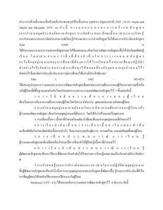 ประกอบด้วยขั้นตอนที่คล้ายคลึงกันพอสรุปเป็ นขั้นตอน (ยุทธนา ปฐมวรชาติ.2545 :15-18 ;Saylor and
Aleylor and Alexander. 1974 : 6) ดั ง นี้ ก า ร อ อ ก แ บ บ แ ล ะ ก า ร ส ร้ า ง ห ลั ก สู ต ร
(การกาห น ดจุดป ระ ส ง ค์ขอ งห ลักสู ตร การจัดทารายละ เอี ยด เนื้ อ ห าส าระ ก ารเรี ยน รู้
การกาหนดแนวทางการจัดประสบการณ์เรียนรู้กาหนดเวลา(การนาหลักสูตรไปใช้และการประเมินหลักสูตร
Tyler (1949 : 1)
ได้กาหนดกระบวนการวางแผนหลักสูตรและให้ข้อเสนอแนะสาหรับการพัฒนาหลักสูตรเพื่อให้บังเกิดผลดีต่อผู้
เ รี ย น โ ด ย เ ส น อ แ น ะ ว่า สิ่ ง ที่ ต้ อ ง ค า นึ ง ใ น ก า ร ว า ง แ ผ น ห ลั ก สู ต ร
อะ ไรคื อจุ ดมุ่ง ห มายข อง การศึ กษ าที่ ต้อ ง การใ ห้ โรง เรี ย น ห รื อ ส ถาน ศึก ษ าป ฏิ บัติ ?
ท าอย่าง ไร จึง จัดป ระ ส บ ก ารณ์ ก ารศึ ก ษ าใ ห้ ส อด ค ล้อ ง กับ จุด ห มาย มุ่ง ก าห น ด ไว้ ?
ทาอย่างไรจึงจะจัดการประเมินประสบการณ์การศึกษาได้อย่างมีประสิทธิภาพ?
Taba ( 1962 : 345-425)
ได้เสนอรูปแบบการวางแผนกระบวนการพัฒนาหลักสูตรที่ตอบสนองความต้องการของผู้เรียนตามความเชื่อเกี่ย
วกับผู้เรียนที่มีพื้นฐานแตกต่างกันโดยกาหนดกระบวนการวางแผนพัฒนาหลักสูตรไว้ 7 ขั้นตอนดังนี้
1. ก า ร วิ นิ จ ฉั ย ค ว า ม ต้ อ ง ก า ร ข อ ง ผู้ เ รี ย น
ต้องเริ่มจากการค้นหาความต้องการของผู้เรียนโดยวิเคราะห์ช่องว่าง จุดบกพร่องและหลังของผู้เรียน
2. การกาห น ดจุดมุ่งห มาย หลัง จากวิเคราะ ห์ ห าความต้อง การของ ผู้เรี ยน แล้ว
ผู้วางแผนพัฒนาหลักสูตร ต้องกาหนดจุดมุ่งหมายที่ต้องการ โดยใช้คาว่าเป้าหมายหรือจุดหมาย
3. การเลือกเนื้อหา เนื้อหาที่กาหนดในแต่ละหัวข้อจะต้องมาจากจุดมุ่งหมายที่กาหนดไว้
4. ก า ร เ รี ย ง ล า ดั บ เ นื้ อ ห า ก า ร เ ลื อ ก เ นื้ อ ห า ใ น แ ต่ ล ะ หั ว ข้ อ
จะต้องตัดสินใจว่าจะจัดลาดับเนื้อหาอย่างไร จึงจะเหมาะสมกับวุฒิภาวะ ความพร้อม และผลสัมฤทธิ์ของผู้เรียน
5. ก า ร เ ลื อ ก ป ร ะ ส บ ก า ร ณ์ ก า ร เ รี ย น รู้
ผู้วางแผนหลักสูตรจะต้องเลือกหรือกาหนดวิธีการที่จะทาให้ผู้เรียนรู้เนื้อหาที่กาหนดไว้
6. ก า ร เ รี ย ง ล า ดั บ ป ร ะ ส บ ก า ร ณ์ ก า ร เ รี ย น รู้
ผู้พัฒนาหลักสูตรจะต้องหาวิธีการที่จัดและเรียงลาดับให้กิจกรรมการเรียนรู้ผสมกลมกลืนกันอย่างมีประสิทธิภา
พ
7.การกาหน ดรู้แบบการประ เมิน ผลและ แน วทาง ใน การปฏิบัติตามจุดมุ่งหมาย
ซึ่งผู้พัฒนาหลักสูตรจะต้องคานึงถึงการบรรลุจุดมุ่งหมายของหลักสูตรที่พัฒนาขึ้น รู้แบบการประเมินที่ดี คือ
การที่ครูผู้สอนใช้เทคนิควิธีการหลายวิธีเหมาะกับผู้เรียน
Stenhouse (1975 :4-5) ได้เสนอหลักการวางแผนการพัฒนาหลักสูตรไว้ 4ประการ ดังนี้
 