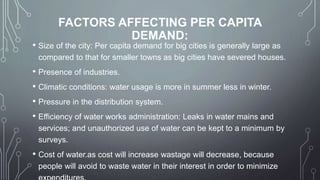 FACTORS AFFECTING PER CAPITA
DEMAND:
• Size of the city: Per capita demand for big cities is generally large as
compared to that for smaller towns as big cities have severed houses.
• Presence of industries.
• Climatic conditions: water usage is more in summer less in winter.
• Pressure in the distribution system.
• Efficiency of water works administration: Leaks in water mains and
services; and unauthorized use of water can be kept to a minimum by
surveys.
• Cost of water.as cost will increase wastage will decrease, because
people will avoid to waste water in their interest in order to minimize
 