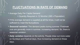 FLUCTUATIONS IN RATE OF DEMAND
• Average Daily Per Capita Demand
= Quantity Required in 12 Months/ (365 x Population)
• If this average demand is supplied at all the times, it will not be
sufficient to meet the fluctuations.
• Seasonal variation: The demand peaks during summer. Firebreak
outs are generally more in summer, increasing demand. So, there is
seasonal variation .
• Daily variation depends on the activity. People draw out more water
on Sundays and Festival days, thus increasing demand on these
days.
 
