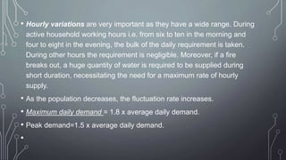 • Hourly variations are very important as they have a wide range. During
active household working hours i.e. from six to ten in the morning and
four to eight in the evening, the bulk of the daily requirement is taken.
During other hours the requirement is negligible. Moreover, if a fire
breaks out, a huge quantity of water is required to be supplied during
short duration, necessitating the need for a maximum rate of hourly
supply.
• As the population decreases, the fluctuation rate increases.
• Maximum daily demand = 1.8 x average daily demand.
• Peak demand=1.5 x average daily demand.
•
 