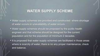 WATER SUPPLY SCHEME
• Water supply schemes are provided and constructed where shortage
of water occurs or unavailability of water occurs.
• Water supply schemes should be proposed by the public health
engineer and that scheme should be designed for the current
population and for the population of minimum 2 decades.
• It is proposed that water supply schemes are facilitated in those areas
where is scarcity of water, there is no any proper maintenance, check
and balance.
 