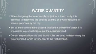 WATER QUANTITY
• When designing the water supply project for a town or city, it is
essential to determine the detailed quantity of a water required for
various purposes by the city.
• But as there are so many aspects involved in demand of water, it is
impossible to precisely figure out the actual demand.
• Certain empirical formula and thumb rules are used in determining the
water demand, which is very near to the real demand.
 