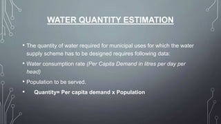 WATER QUANTITY ESTIMATION
• The quantity of water required for municipal uses for which the water
supply scheme has to be designed requires following data:
• Water consumption rate (Per Capita Demand in litres per day per
head)
• Population to be served.
• Quantity= Per capita demand x Population
 