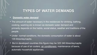 TYPES OF WATER DEMANDS
• . Domestic water demand
• The amount of water necessary in the residences for drinking, bathing,
cooking, washing etc is known as domestic water demand and
primarily depends on the habits, social status, weather and traditions of the
people.
• Under normal conditions, the domestic consumption of water is about
135 litres/day/capita.
• But in developed countries this figure may be 325 340 litres/day/capita
because of use of air coolers, air conditioners, maintenance of lawns,
automatic household appliances.
 