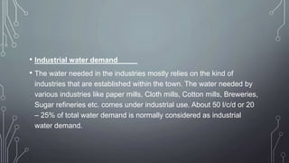 • Industrial water demand
• The water needed in the industries mostly relies on the kind of
industries that are established within the town. The water needed by
various industries like paper mills, Cloth mills, Cotton mills, Breweries,
Sugar refineries etc. comes under industrial use. About 50 l/c/d or 20
– 25% of total water demand is normally considered as industrial
water demand.
 
