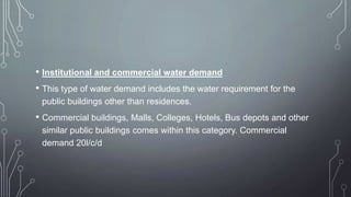 • Institutional and commercial water demand
• This type of water demand includes the water requirement for the
public buildings other than residences.
• Commercial buildings, Malls, Colleges, Hotels, Bus depots and other
similar public buildings comes within this category. Commercial
demand 20l/c/d
 