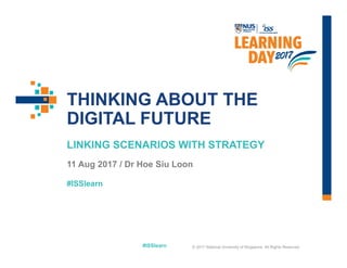 #ISSlearn
#ISSlearn
THINKING ABOUT THE
DIGITAL FUTURE
LINKING SCENARIOS WITH STRATEGY
11 Aug 2017 / Dr Hoe Siu Loon
© 2017 National University of Singapore. All Rights Reserved
 