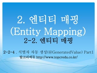 2. 엔티티 매핑
(Entity Mapping)
2-2. 엔티티 매핑
2-2-4 . 식별자 자동 생성(@GeneratedValue) Part1
탑크리에듀 http://www.topcredu.co.kr/
 