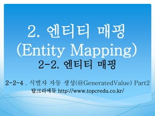 2. 엔티티 매핑
(Entity Mapping)
2-2. 엔티티 매핑
2-2-4 . 식별자 자동 생성(@GeneratedValue) Part2
탑크리에듀 http://www.topcredu.co.kr/
 