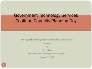 DevelopingYour Strategic Partnership for Long-Term Growth 
Presented 
By
Earl Holland
President, Growth Strategy Consultants, LLC
August 17, 2017
Government Technology Services
Coalition Capacity Planning Day
1
 