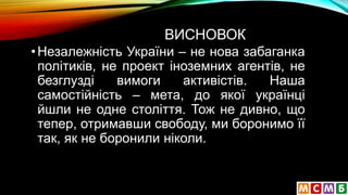 ВИСНОВОК
•Незалежність України – не нова забаганка
політиків, не проект іноземних агентів, не
безглузді вимоги активістів. Наша
самостійність – мета, до якої українці
йшли не одне століття. Тож не дивно, що
тепер, отримавши свободу, ми боронимо її
так, як не боронили ніколи.
 