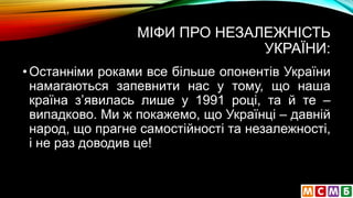 МІФИ ПРО НЕЗАЛЕЖНІСТЬ
УКРАЇНИ:
•Останніми роками все більше опонентів України
намагаються запевнити нас у тому, що наша
країна з’явилась лише у 1991 році, та й те –
випадково. Ми ж покажемо, що Українці – давній
народ, що прагне самостійності та незалежності,
і не раз доводив це!
 