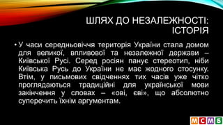 ШЛЯХ ДО НЕЗАЛЕЖНОСТІ:
ІСТОРІЯ
• У часи середньовіччя територія України стала домом
для великої, впливової та незалежної держави –
Київської Русі. Серед росіян панує стереотип, ніби
Київська Русь до України не має жодного стосунку.
Втім, у письмових свідченнях тих часів уже чітко
проглядаються традиційні для української мови
закінчення у словах – «ові, єві», що абсолютно
суперечить їхнім аргументам.
 