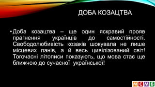 ДОБА КОЗАЦТВА
•Доба козацтва – ще один яскравий прояв
прагнення українців до самостійності.
Свободолюбивість козаків шокувала не лише
місцевих панів, а й весь цивілізований світ!
Тогочасні літописи показують, що мова стає ще
ближчою до сучасної української!
 