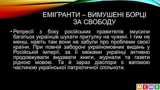 ЕМІГРАНТИ – ВИМУШЕНІ БОРЦІ
ЗА СВОБОДУ
• Репресії з боку російських правителів змусили
багатьох українців шукати притулку на чужині. І тим не
менш, навіть там вони не забули про проблеми своєї
країни. При повній забороні україномовних видань у
Російській імперії, за її межами українці активно
продовжували видавати книги, журнали та газети
рідною мовою. Та й зараз діаспори є вагомою
частиною української патріотичної спільноти.
 
